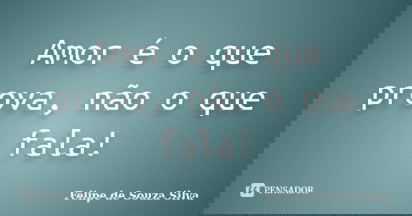 Amor é o que prova, não o que fala!... Frase de Felipe de Souza Silva.