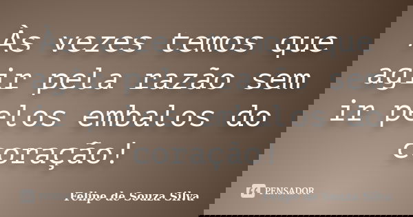 Às vezes temos que agir pela razão sem ir pelos embalos do coração!... Frase de Felipe de Souza Silva.