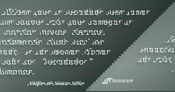 Dizem que a verdade vem como um suave rio que começa a cortar novas terras, lentamente tudo vai se encaixando, e da mesma forma do rio, são as "verdades&qu... Frase de Felipe de Souza Silva.