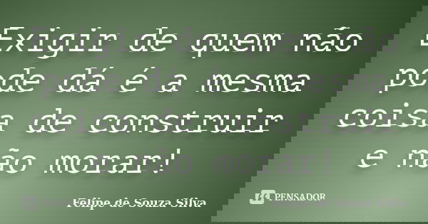 Exigir de quem não pode dá é a mesma coisa de construir e não morar!... Frase de Felipe de Souza Silva.