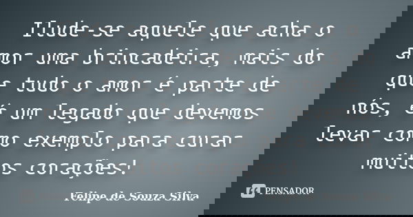 Ilude-se aquele que acha o amor uma brincadeira, mais do que tudo o amor é parte de nós, é um legado que devemos levar como exemplo para curar muitos corações!... Frase de Felipe de Souza Silva.