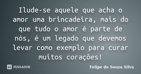 Ilude-se aquele que acha o amor uma brincadeira, mais do que tudo o amor é parte de nós, é um legado que devemos levar como exemplo para curar muitos corações!... Frase de Felipe de Souza Silva.