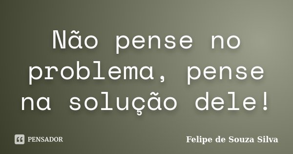 Não pense no problema, pense na solução dele!... Frase de Felipe de Souza Silva.