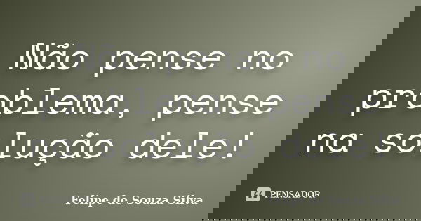 Não pense no problema, pense na solução dele!... Frase de Felipe de Souza Silva.