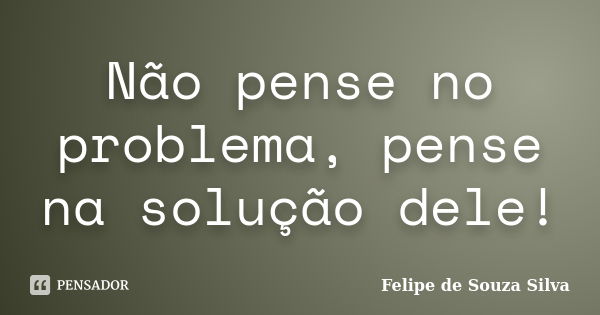 Não pense no problema, pense na solução dele!... Frase de Felipe de Souza Silva.