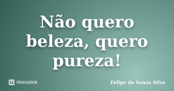 Não quero beleza, quero pureza!... Frase de Felipe de Souza Silva.