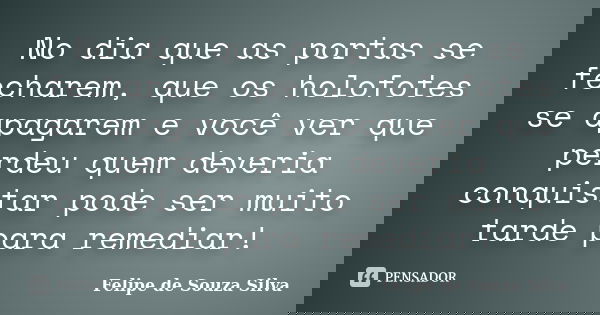No dia que as portas se fecharem, que os holofotes se apagarem e você ver que perdeu quem deveria conquistar pode ser muito tarde para remediar!... Frase de Felipe de Souza Silva.
