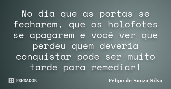 No dia que as portas se fecharem, que os holofotes se apagarem e você ver que perdeu quem deveria conquistar pode ser muito tarde para remediar!... Frase de Felipe de Souza Silva.