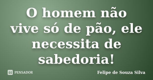 O homem não vive só de pão, ele necessita de sabedoria!... Frase de Felipe de Souza Silva.