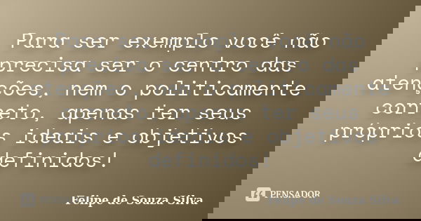 Para ser exemplo você não precisa ser o centro das atenções, nem o politicamente correto, apenas ter seus próprios ideais e objetivos definidos!... Frase de Felipe de Souza Silva.