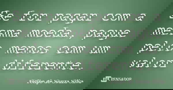 Se for pagar com a mesma moeda, pague pelo menos com um valor diferente.... Frase de Felipe de Souza Silva.