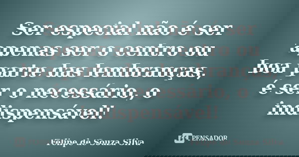 Ser especial não é ser apenas ser o centro ou boa parte das lembranças, é ser o necessário, o indispensável!... Frase de Felipe de Souza Silva.
