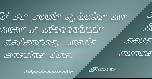 Só se pode ajudar um homem a descobrir seus talentos, mais nunca ensina-los.... Frase de Felipe de Souza Silva.