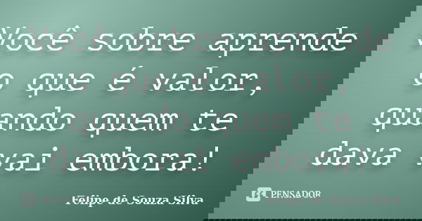 Você sobre aprende o que é valor, quando quem te dava vai embora!... Frase de Felipe de Souza Silva.