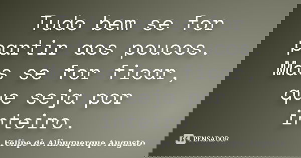Tudo bem se for partir aos poucos. Mas se for ficar, que seja por inteiro.... Frase de Felipe de Albuquerque Augusto.