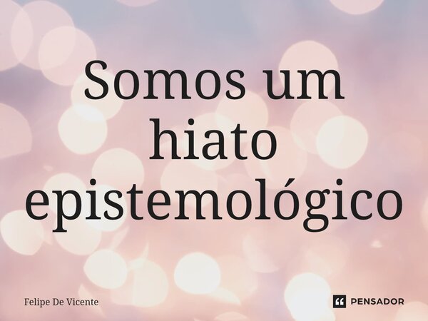 ⁠Somos um hiato epistemológico... Frase de Felipe De Vicente.