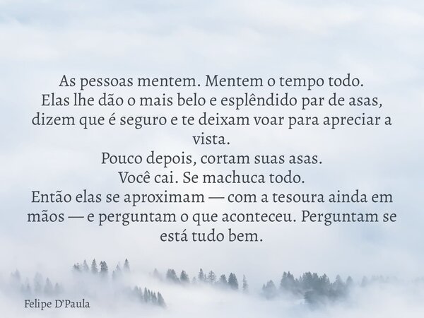 As pessoas mentem. Mentem o tempo todo. Elas lhe dão o mais belo e esplêndido par de asas, dizem que é seguro e te deixam voar para apreciar a vista. Pouco depo... Frase de Felipe DPaula.