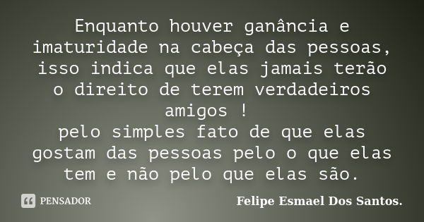 Enquanto houver ganância e imaturidade na cabeça das pessoas, isso indica que elas jamais terão o direito de terem verdadeiros amigos ! pelo simples fato de que... Frase de Felipe Esmael dos Santos.