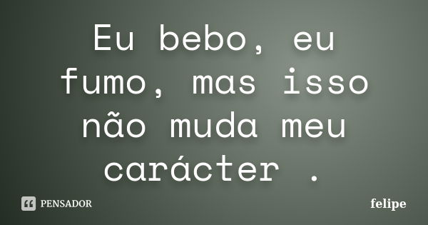 Eu bebo, eu fumo, mas isso não muda meu carácter .... Frase de Felipe.