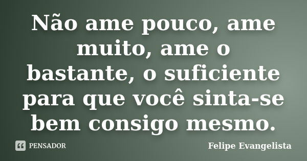 Não ame pouco, ame muito, ame o bastante, o suficiente para que você sinta-se bem consigo mesmo.... Frase de Felipe Evangelista.