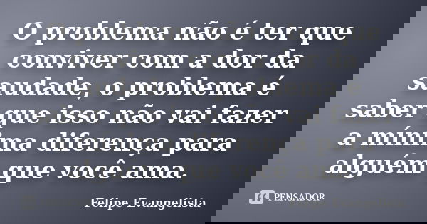 O problema não é ter que conviver com a dor da saudade, o problema é saber que isso não vai fazer a mínima diferença para alguém que você ama.... Frase de Felipe Evangelista.