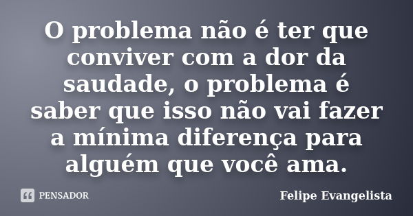 O problema não é ter que conviver com a dor da saudade, o problema é saber que isso não vai fazer a mínima diferença para alguém que você ama.... Frase de Felipe Evangelista.