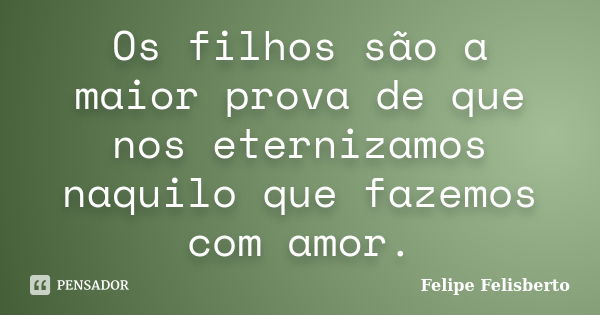 Os filhos são a maior prova de que nos eternizamos naquilo que fazemos com amor.... Frase de Felipe Felisberto.