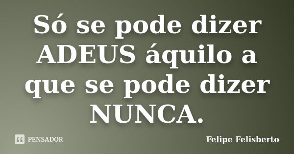 Só se pode dizer ADEUS áquilo a que se pode dizer NUNCA.... Frase de Felipe Felisberto.