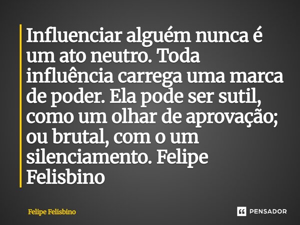 ⁠Influenciar alguém nunca é um ato neutro. Toda influência carrega uma marca de poder. Ela pode ser sutil, como um olhar de aprovação; ou brutal, com o um silen... Frase de Felipe Felisbino.