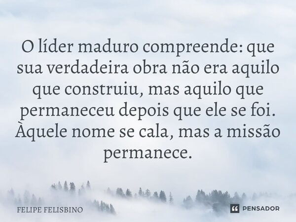 O líder maduro compreende: que sua verdadeira obra não era aquilo que construiu, mas aquilo que permaneceu depois que ele se foi. Àquele nome se cala, mas a mis... Frase de Felipe Felisbino.