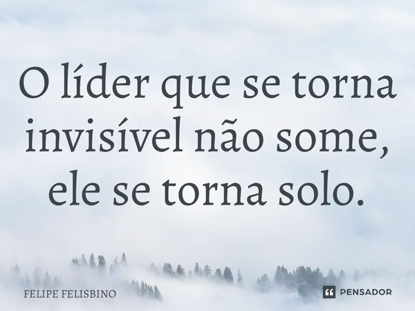 ⁠O líder que se torna invisível não some, ele se torna solo.... Frase de Felipe Felisbino.