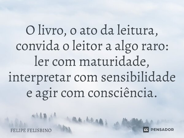 ⁠O livro, o ato da leitura, convida o leitor a algo raro: ler com maturidade, interpretar com sensibilidade e agir com consciência.... Frase de Felipe Felisbino.