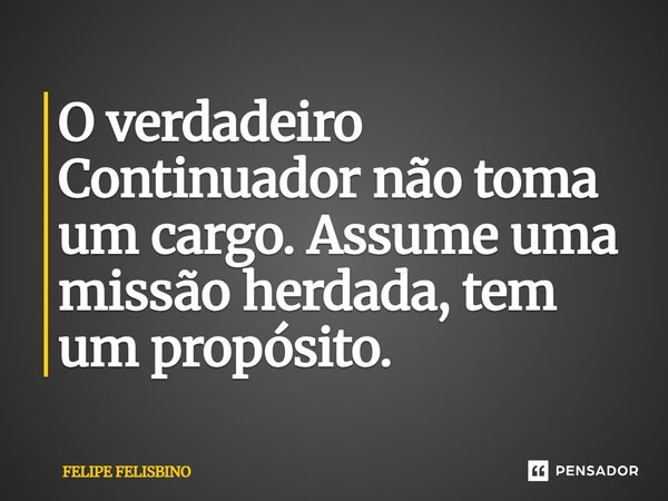 ⁠O verdadeiro Continuador não toma um cargo. Assume uma missão herdada, tem um propósito.... Frase de Felipe Felisbino.