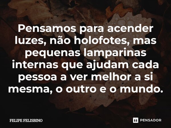 ⁠Pensamos para acender luzes, não holofotes, mas pequenas lamparinas internas que ajudam cada pessoa a ver melhor a si mesma, o outro e o mundo.... Frase de Felipe Felisbino.