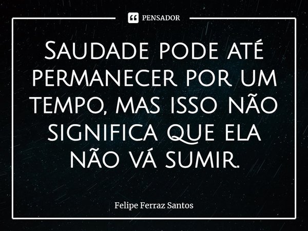 ⁠Saudade pode até permanecer por um tempo, mas isso não significa que ela não vá sumir.... Frase de Felipe Ferraz Santos.