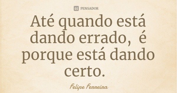 Até quando está dando errado, é porque está dando certo.... Frase de Felipe Ferreira.