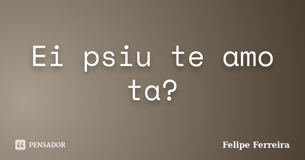 Ei psiu te amo ta?... Frase de Felipe ferreira.