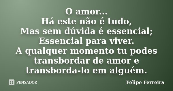 O amor... Há este não é tudo, Mas sem dúvida é essencial; Essencial para viver. A qualquer momento tu podes transbordar de amor e transborda-lo em alguém.... Frase de Felipe Ferreira.