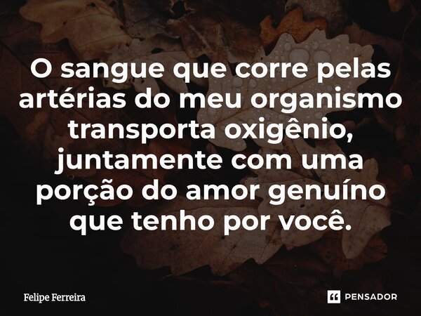 ⁠O sangue que corre pelas artérias do meu organismo transporta oxigênio, juntamente com uma porção do amor genuíno que tenho por você.... Frase de Felipe Ferreira.