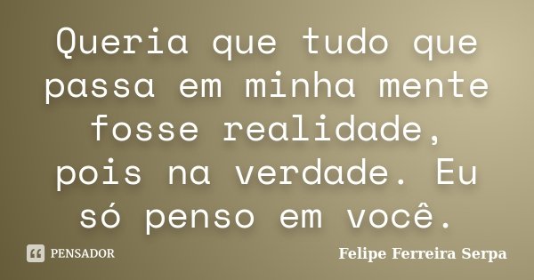 Queria que tudo que passa em minha mente fosse realidade, pois na verdade. Eu só penso em você.... Frase de Felipe Ferreira Serpa.