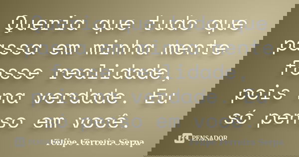 Queria que tudo que passa em minha mente fosse realidade, pois na verdade. Eu só penso em você.... Frase de Felipe Ferreira Serpa.