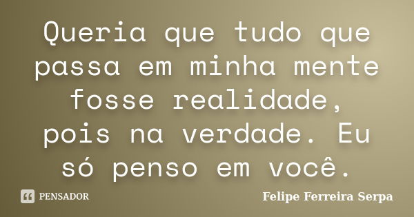 Queria que tudo que passa em minha mente fosse realidade, pois na verdade. Eu só penso em você.... Frase de Felipe Ferreira Serpa.