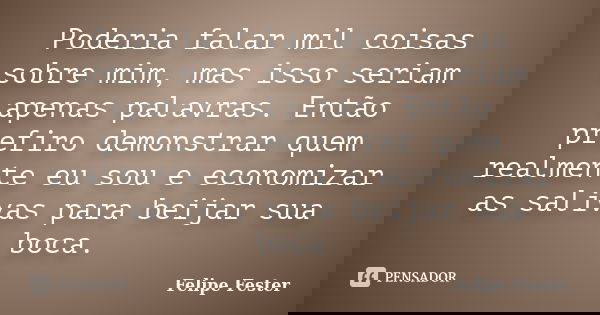 Poderia falar mil coisas sobre mim, mas isso seriam apenas palavras. Então prefiro demonstrar quem realmente eu sou e economizar as salivas para beijar sua boca... Frase de Felipe Fester.