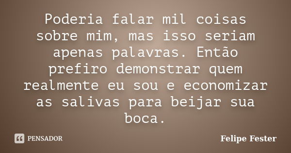 Poderia falar mil coisas sobre mim, mas isso seriam apenas palavras. Então prefiro demonstrar quem realmente eu sou e economizar as salivas para beijar sua boca... Frase de Felipe Fester.