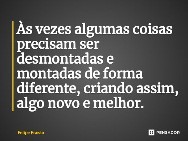 ⁠Às vezes algumas coisas precisam ser desmontadas e montadas de forma diferente, criando assim, algo novo e melhor.... Frase de Felipe Frazão.