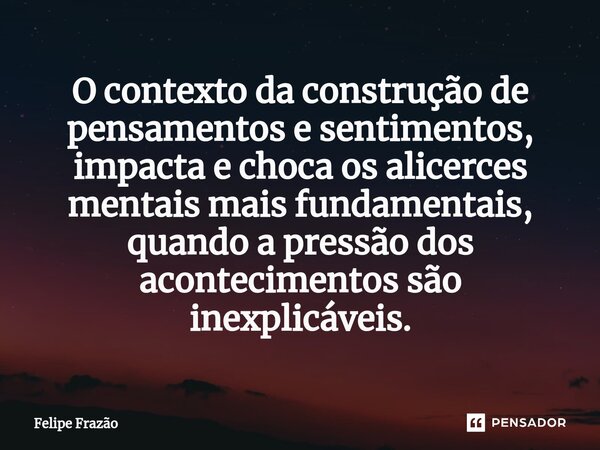 ⁠O contexto da construção de pensamentos e sentimentos, impacta e choca os alicerces mentais mais fundamentais, quando a pressão dos acontecimentos são inexplic... Frase de Felipe Frazão.