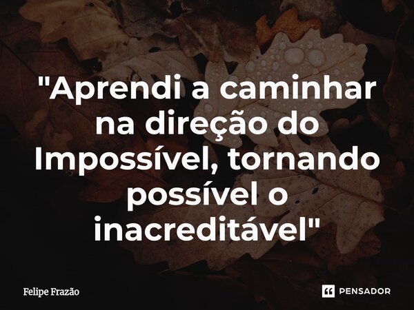 ⁠"Aprendi a caminhar na direção do Impossível, tornando possível o inacreditável"... Frase de Felipe Frazão.