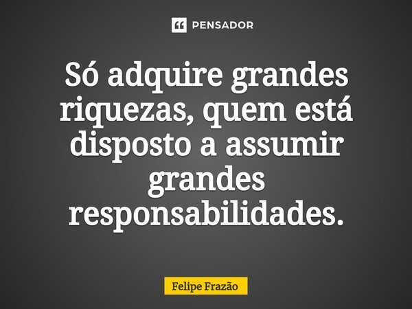⁠Só adquire grandes riquezas, quem está disposto a assumir grandes responsabilidades.... Frase de Felipe Frazão.
