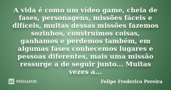 A vida é como um vídeo game, cheia de fases, personagens, missões fáceis e difíceis, muitas dessas missões fazemos sozinhos, construímos coisas, ganhamos e perd... Frase de Felipe Frederico Pereira.