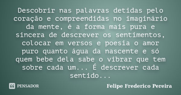 Descobrir nas palavras detidas pelo coração e compreendidas no imaginário da mente, é a forma mais pura e sincera de descrever os sentimentos, colocar em versos... Frase de Felipe Frederico Pereira.